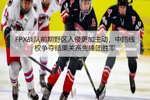 FPX战队前期野区入侵更加主动，中路线权争夺结果关系先锋团胜率